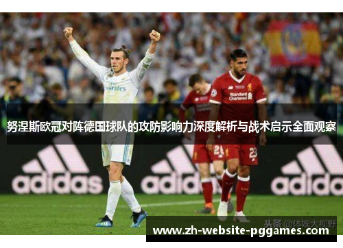 努涅斯欧冠对阵德国球队的攻防影响力深度解析与战术启示全面观察