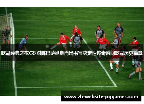 欧冠经典之夜C罗对阵巴萨挺身而出书写决定性传奇瞬间欧冠历史篇章