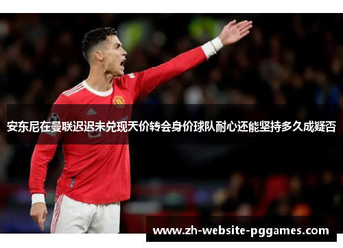 安东尼在曼联迟迟未兑现天价转会身价球队耐心还能坚持多久成疑否 安东尼在曼联迟迟未兑现天价转会身价球队耐心还能坚持多久成疑否