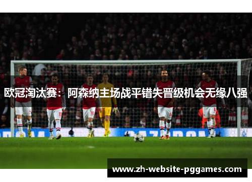 欧冠淘汰赛:阿森纳主场战平错失晋级机会无缘八强 欧冠淘汰赛:阿森纳主场战平错失晋级机会无缘八强