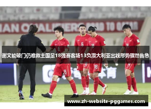 谢文能破门仍难救主国足18强赛客场13负澳大利亚出线形势骤然告急