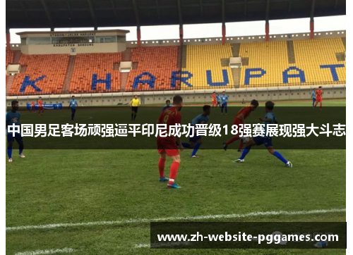 中国男足客场顽强逼平印尼成功晋级18强赛展现强大斗志 中国男足客场顽强逼平印尼成功晋级18强赛展现强大斗志