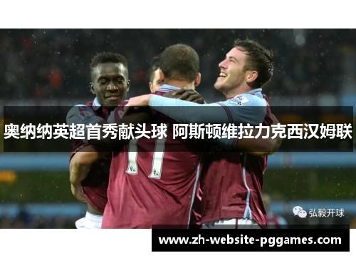 奥纳纳英超首秀献头球 阿斯顿维拉力克西汉姆联 奥纳纳英超首秀献头球 阿斯顿维拉力克西汉姆联