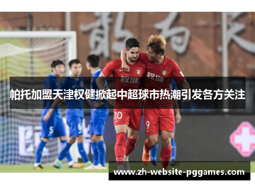 帕托加盟天津权健掀起中超球市热潮引发各方关注 帕托加盟天津权健掀起中超球市热潮引发各方关注