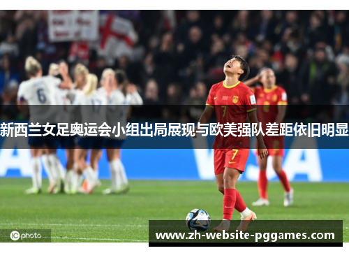 新西兰女足奥运会小组出局展现与欧美强队差距依旧明显