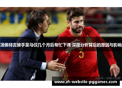 洛佩特吉接手皇马仅几个月后匆忙下课 深度分析背后的原因与影响