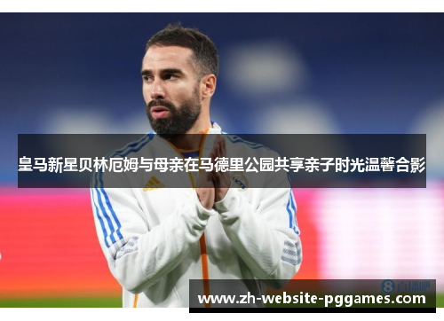 皇马新星贝林厄姆与母亲在马德里公园共享亲子时光温馨合影 皇马新星贝林厄姆与母亲在马德里公园共享亲子时光温馨合影