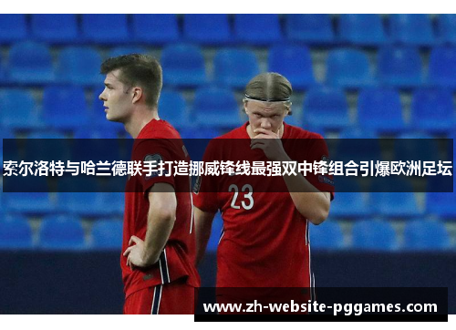 索尔洛特与哈兰德联手打造挪威锋线最强双中锋组合引爆欧洲足坛 索尔洛特与哈兰德联手打造挪威锋线最强双中锋组合引爆欧洲足坛