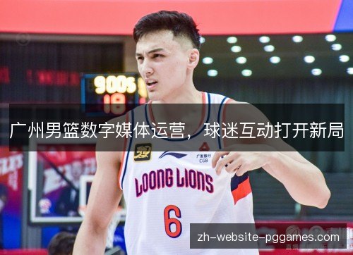 广州男篮数字媒体运营,球迷互动打开新局 广州男篮数字媒体运营,球迷互动打开新局